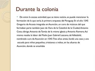Durante la colonia
 De entre la escasa actividad, que se tiene noticia, se puede mencionar la
formación de la que sería, la primera orquesta del Paraguay. En el año 1545
Gregorio de Acosta integraba en Asunción, un coro de músicos del que
formaban parte también Juan de Xara de la Catedral de la Ciudad,Antonio
Coto, clérigo.Antonio de Tomás de la misma iglesia y Antonio Romero.Así
mismo resalta la labor del Padre Juan Gabriel Lezcano, deValladolid,
nombrado cura de Asunción en 1543.Tres años antes, fundó una casa y una
escuela para niños pequeños, cristianos e indios, en las afueras de
Asunción, donde se enseñaba
 