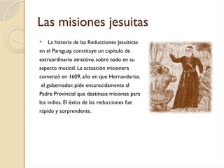 Las misiones jesuitas
 La historia de las Reducciones Jesuíticas
en el Paraguay, constituye un capítulo de
extraordinario atractivo, sobre todo en su
aspecto musical. La actuación misionera
comenzó en 1609, año en que Hernandarias,
el gobernador, pide encarecidamente al
Padre Provincial que destinase misiones para
los indios. El éxito de las reducciones fue
rápido y sorprendente.
 