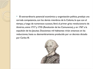  El extraordinario potencial económico y organización política, produjo una
cerrada competencia, con los demás miembros de la Colonia, lo que con el
tiempo, y luego de numerosos sucesos, llevó al primer grito revolucionario de
América, entre 1717 y 1735 (Revolución de los Comuneros), y en 1767 a la
expulsión de los Jesuitas. Doscientos mil habitantes vivían entonces en las
reducciones, hasta su desmembramiento producido por un decreto dictado
por Carlos III.
 