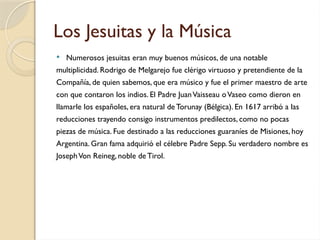 Los Jesuitas y la Música
 Numerosos jesuitas eran muy buenos músicos, de una notable
multiplicidad. Rodrigo de Melgarejo fue clérigo virtuoso y pretendiente de la
Compañía, de quien sabemos, que era músico y fue el primer maestro de arte
con que contaron los indios. El Padre JuanVaisseau oVaseo como dieron en
llamarle los españoles, era natural de Torunay (Bélgica). En 1617 arribó a las
reducciones trayendo consigo instrumentos predilectos, como no pocas
piezas de música. Fue destinado a las reducciones guaraníes de Misiones, hoy
Argentina. Gran fama adquirió el célebre Padre Sepp. Su verdadero nombre es
JosephVon Reineg, noble de Tirol.
 