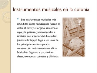 Instrumentos musicales en la colonia
 Los instrumentos musicales más
difundidos en las reducciones fueron el
violín, el clave y el órgano, así como el
arpa y la guitarra, ya introducidos a
América con anterioridad. La ciudad
jesuítica deYapeyú llegó a ser unos de
los principales centros para la
construcción de instrumentos, allí se
fabricaban órganos, arpas, violines,
claves, trompetas, cornetas y chirimias.
 