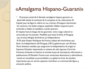 «Amalgama Hispano-Guarani»
 El proceso social de la llamada «amalgama hispano guaraní», se
desarrolló desde el comienzo de la conquista en las reducciones. El
Capitán Juan de Aguirre refería en sus crónicas «Prosiguen dominantes
los cantares y los bailes antiguos españoles. Hablan el guaraní, pero
entienden y hablan el castellano cuando quieren».
El respeto hacia la lengua de los guaraníes -único rasgo cultural no
censurado por los jesuitas- Posibilitó que hasta la fecha, el Paraguay
sea, el único bilingüe de América. La Independencia
El Dr. José Gaspar Rodríguez de Francia, cabeza del movimiento que
llevó a la Independencia del Paraguay (1811), gobernó por casi 30 años.
Tomó drásticas medidas que aseguraran la Independencia. Se erigió en
Supremo Dictador imponiendo un sistema de vida riguroso. Cerró las
fronteras, limitando al máximo la entrada al país de extranjeros, información y
publicaciones. El Dictador Francia tuvo numerosos detractores y admiradores,
siendo en actualidad, su personalidad y su gobierno, fruto de estudios
importantes, que en ciertos aspectos reivindican su controvertida figura, y
actuación política.
 