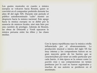 Los gustos musicales en cuanto a música
europea se volcaron hacia Rossini, quien se
convirtió en el compositor preferido durante los
años 40 del siglo XIX. Durante este periodo el
público autodenominado "culto" mostró un
desprecio hacia la música nacional. Este apego
hacia la música europea no se debió por la
ausencia de músicos locales, sinó más bien por
una cuestión de prestigio. Además de Rossini,
las obras de Donizetti y Verdi opacaron la
música peruana entre las élites y las clases
medias.
Con la época republicana nace la música criolla
influenciada por el afrancesamiento. La
producción musical a inicios del siglo XX fue
muy intensa y los compositores fueron en su
gran mayoría gente de los barrios que se
caracterizaban por tener un estilo particular por
cada barrio. A ésta época se la conoce como La
guardia vieja y sus composiciones no tenían
partituras por lo cual no fueron registrados y
muchos de sus autores se perdieron en el
anonimato.
 