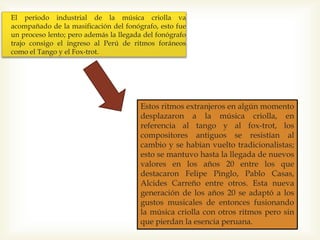 El periodo industrial de la música criolla va
acompañado de la masificación del fonógrafo, esto fue
un proceso lento; pero además la llegada del fonógrafo
trajo consigo el ingreso al Perú de ritmos foráneos
como el Tango y el Fox-trot.
Estos ritmos extranjeros en algún momento
desplazaron a la música criolla, en
referencia al tango y al fox-trot, los
compositores antiguos se resistían al
cambio y se habían vuelto tradicionalistas;
esto se mantuvo hasta la llegada de nuevos
valores en los años 20 entre los que
destacaron Felipe Pinglo, Pablo Casas,
Alcides Carreño entre otros. Esta nueva
generación de los años 20 se adaptó a los
gustos musicales de entonces fusionando
la música criolla con otros ritmos pero sin
que pierdan la esencia peruana.
 