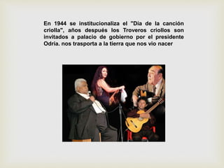 En 1944 se institucionaliza el "Día de la canción
criolla", años después los Troveros criollos son
invitados a palacio de gobierno por el presidente
Odría. nos trasporta a la tierra que nos vio nacer
 