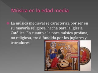  La música medieval se caracteriza por ser en
su mayoría religiosa, hecha para la Iglesia
Católica. En cuanto a la poca música profana,
no religiosa, era difundida por los juglares y
trovadores.
 