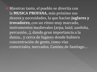  Mientras tanto, el pueblo se divertía con
la MUSICA PROFANA, más próximo sus
deseos y necesidades, la que hacían juglares y
trovadores, con un ritmo muy marcado,
instrumentos medievales (arpa, laúd, zanfoña,
percusión...), dando gran importancia a la
danza... y cerca de lugares donde hubiera
concentración de gente, como vías
comerciales, mercados, Camino de Santiago…
 