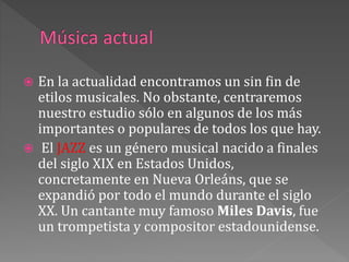  En la actualidad encontramos un sin fin de
etilos musicales. No obstante, centraremos
nuestro estudio sólo en algunos de los más
importantes o populares de todos los que hay.
 El JAZZ es un género musical nacido a finales
del siglo XIX en Estados Unidos,
concretamente en Nueva Orleáns, que se
expandió por todo el mundo durante el siglo
XX. Un cantante muy famoso Miles Davis, fue
un trompetista y compositor estadounidense.
 