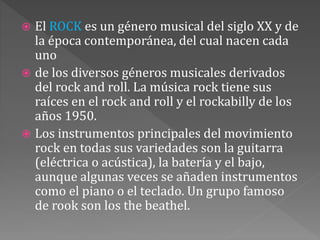  El ROCK es un género musical del siglo XX y de
la época contemporánea, del cual nacen cada
uno
 de los diversos géneros musicales derivados
del rock and roll. La música rock tiene sus
raíces en el rock and roll y el rockabilly de los
años 1950.
 Los instrumentos principales del movimiento
rock en todas sus variedades son la guitarra
(eléctrica o acústica), la batería y el bajo,
aunque algunas veces se añaden instrumentos
como el piano o el teclado. Un grupo famoso
de rook son los the beathel.
 