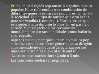  POP viene del inglés pop music, y significa música
popular. Hace referencia a una combinación de
diferentes géneros musicales populares dentro de
la sociedad. Es un tipo de música que está hecha
para ser vendida (comercial). Muchos creen que
este género nace durante lo años 50, en paralelo
al rock. Michael Jackson fue reconocido
mundialmente por sus habilidades como bailarín
y coreógrafo.
 Algunos suelen decir que el término música pop
se utiliza para describir un género que va dirigido
a un mercado joven, que se caracteriza por ser
una alternativa más suave al rock and roll.
 Las canciones suelen durar 2 min o 3 min.
 Las canciones suelen ser pegadizas.
 