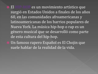  El HIP-HOP es un movimiento artístico que
surgió en Estados Unidos a finales de los años
60, en las comunidades afroamericanas y
latinoamericanas de los barrios populares de
Nueva York. La música hip-hop o rap es un
género musical que se desarrolló como parte
de esta cultura del hip-hop.
 Un famoso rapero Español es El Chojin que
suele hablar de la realidad de la vida.
 