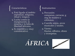 { {Características
 Está ligada al ámbito
espiritual, religioso,
ritual y mágico.
 Lucha contra la
marginación, la
miseria y la falta de
libertad africana.
 Es repetitiva y muy
comunicativa.
Instrumentos
 Percusión:
campanas, carracas, g
ong de madera y
xilófonos.
 Cuerda: arpas, arcos
musicales y laúdes.
 Viento:
flautas, silbatos, oboes
y trompetas.
ÁFRICA
 