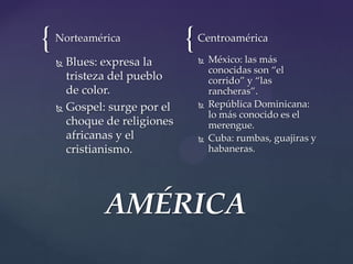 { {Norteamérica
 Blues: expresa la
tristeza del pueblo
de color.
 Gospel: surge por el
choque de religiones
africanas y el
cristianismo.
Centroamérica
 México: las más
conocidas son “el
corrido” y “las
rancheras”.
 República Dominicana:
lo más conocido es el
merengue.
 Cuba: rumbas, guajiras y
habaneras.
AMÉRICA
 
