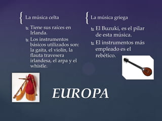{ {La música celta
 Tiene sus raíces en
Irlanda.
 Los instrumentos
básicos utilizados son:
la gaita, el violín, la
flauta travesera
irlandesa, el arpa y el
whistle.
La música griega
 El Buzuki, es el pilar
de esta música.
 El instrumentos más
empleado es el
rebético.
EUROPA
 
