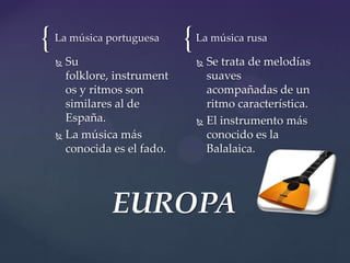 { {La música portuguesa
 Su
folklore, instrument
os y ritmos son
similares al de
España.
 La música más
conocida es el fado.
La música rusa
 Se trata de melodías
suaves
acompañadas de un
ritmo característica.
 El instrumento más
conocido es la
Balalaica.
EUROPA
 