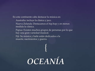 {
En este continente cabe destacar la música en:
- Australia: incluye la clásica y jazz.
- Nueva Zelanda: Destacamos el hip.hop y en menos
medida la clásica.
- Papua: Existen muchos grupos de personas por lo que
hay una gran variedad musical.
- Fiji: Su música y baile están dedicados a la
muerte, nacimientos y guerra.
OCEANÍA
 