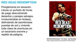Pongámonos en situación.
Llevas un puñado de horas
de juego descubriendo
desiertos y parajes salvajes,
involucrándote en tiroteos,
disfrutando de asombrosas
puestas de sol y viviendo
toda clase de aventuras en
un escenario enorme y
repleto de peligros.
RED DEAD REDEMPTION
Red Dead Redemption - Far Away - José González
https://www.youtube.com/watch?v=i8IonrlZp74
 