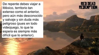 De repente debes viajar a
México, territorio tan
extenso como el anterior,
pero aún más desconocido
y salvaje y sin duda más
peligroso (pues en todo
videojuego, lo que te
espera es siempre más
difícil que lo anterior).
 