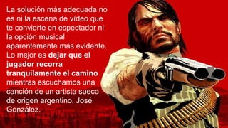 La solución más adecuada no
es ni la escena de vídeo que
te convierte en espectador ni
la opción musical
aparentemente más evidente.
Lo mejor es dejar que el
jugador recorra
tranquilamente el camino
mientras escuchamos una
canción de un artista sueco
de origen argentino, José
González.
 