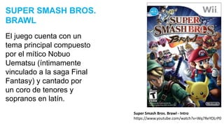 El juego cuenta con un
tema principal compuesto
por el mítico Nobuo
Uematsu (íntimamente
vinculado a la saga Final
Fantasy) y cantado por
un coro de tenores y
sopranos en latín.
SUPER SMASH BROS.
BRAWL
Super Smash Bros. Brawl - Intro
https://www.youtube.com/watch?v=Wq7ReYOLrP0
 