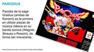 Parodia de la saga
Gradius (ambas de
Konami) es la primera
en utilizar piezas de
música clásica en su
banda sonora (Wagner,
Strauss o Rossini), de
forma tan irreverente.
PARODIUS
https://www.youtube.com/watch?t=32&v=tJOassVXXpU
 