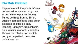 Inspirada e influida por la música
de los cartoons clásicos, y muy
especialmente por los Looney
Tunes de Bugs Bunny, Elmer,
Lucas y compañía; se trata de un
delicioso cocktail de easy
listening, latin jazz, tropicalismo,
funk, música mariachi y sonidos
étnicos mezclados con espíritu
pop y acompañado de voces
caricaturescas.
RAYMAN ORIGINS
 
