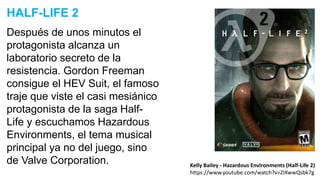 Después de unos minutos el
protagonista alcanza un
laboratorio secreto de la
resistencia. Gordon Freeman
consigue el HEV Suit, el famoso
traje que viste el casi mesiánico
protagonista de la saga Half-
Life y escuchamos Hazardous
Environments, el tema musical
principal ya no del juego, sino
de Valve Corporation.
HALF-LIFE 2
Kelly Bailey - Hazardous Environments (Half-Life 2)
https://www.youtube.com/watch?v=ZIXwwQsbk7g
 
