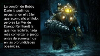 La versión de Bobby
Darin la pudimos
escuchar en el tráiler
que acompañó al título,
pero es La Mer de
Django Reinhardt la
que nos recibirá, nada
más comenzar el juego,
antes de sumergirnos
en las profundidades
oceánicas.
 