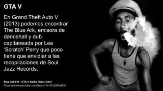En Grand Theft Auto V
(2013) podemos encontrar
The Blue Ark, emisora de
dancehall y dub
capitaneada por Lee
‘Scratch’ Perry que poco
tiene que envidiar a las
recopilaciones de Soul
Jazz Records.
GTA V
Blue Ark FM - GTA V Radio (Next-Gen)
https://www.youtube.com/watch?v=GUx38hxkOtI
 