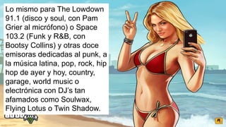 Lo mismo para The Lowdown
91.1 (disco y soul, con Pam
Grier al micrófono) o Space
103.2 (Funk y R&B, con
Bootsy Collins) y otras doce
emisoras dedicadas al punk, a
la música latina, pop, rock, hip
hop de ayer y hoy, country,
garage, world music o
electrónica con DJ’s tan
afamados como Soulwax,
Flying Lotus o Twin Shadow.
 