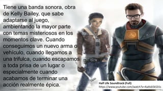 Tiene una banda sonora, obra
de Kelly Bailey, que sabe
adaptarse al juego,
ambientando la mayor parte
con temas misteriosos en los
momentos clave. Cuando
conseguimos un nuevo arma o
vehículo, cuando llegamos a
una trifulca, cuando escapamos
a toda prisa de un lugar o
especialmente cuando
acabamos de terminar una
acción realmente épica. Half Life Soundtrack (Full)
https://www.youtube.com/watch?v=AaXsb5kS31s
 