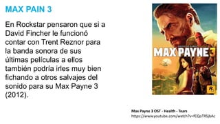 En Rockstar pensaron que si a
David Fincher le funcionó
contar con Trent Reznor para
la banda sonora de sus
últimas películas a ellos
también podría irles muy bien
fichando a otros salvajes del
sonido para su Max Payne 3
(2012).
MAX PAIN 3
Max Payne 3 OST - Health - Tears
https://www.youtube.com/watch?v=fCQoTRSjbAc
 