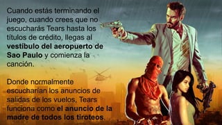 Cuando estás terminando el
juego, cuando crees que no
escucharás Tears hasta los
títulos de crédito, llegas al
vestíbulo del aeropuerto de
Sao Paulo y comienza la
canción.
Donde normalmente
escucharían los anuncios de
salidas de los vuelos, Tears
funciona como el anuncio de la
madre de todos los tiroteos.
 