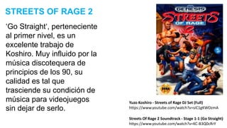 ‘Go Straight‘, perteneciente
al primer nivel, es un
excelente trabajo de
Koshiro. Muy influido por la
música discotequera de
principios de los 90, su
calidad es tal que
trasciende su condición de
música para videojuegos
sin dejar de serlo.
STREETS OF RAGE 2
Streets Of Rage 2 Soundtrack - Stage 1-1 (Go Straight)
https://www.youtube.com/watch?v=KC-B3Q0cRrY
Yuzo Koshiro - Streets of Rage DJ Set (Full)
https://www.youtube.com/watch?v=siC1gKWOzmA
 