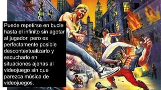 Puede repetirse en bucle
hasta el infinito sin agotar
al jugador, pero es
perfectamente posible
descontextualizarlo y
escucharlo en
situaciones ajenas al
videojuego sin que
parezca música de
videojuegos.
 