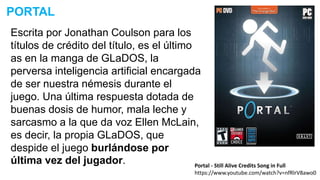 Escrita por Jonathan Coulson para los
títulos de crédito del título, es el último
as en la manga de GLaDOS, la
perversa inteligencia artificial encargada
de ser nuestra némesis durante el
juego. Una última respuesta dotada de
buenas dosis de humor, mala leche y
sarcasmo a la que da voz Ellen McLain,
es decir, la propia GLaDOS, que
despide el juego burlándose por
última vez del jugador.
PORTAL
Portal - Still Alive Credits Song in Full
https://www.youtube.com/watch?v=nfRlrV8awo0
 