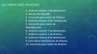 LAS OBRAS MÁS FAMOSAS
1. Sinfonía número 5 de Beethoven
2. Mesías de Haendel
3. Concierto para violín de Sibelius
4. Sinfonía número 5 de Tchaikovsky
5. Concierto para violín de
Mendelssohn
6. Sinfonía número 7 de Beethoven
7. Sinfonía número 1 de Brahms
8. Sinfonía número 6 de Beethoven
9. Eine Kleine Nachtmusik de Mozart
10. Concierto para Violín de Brahms
 