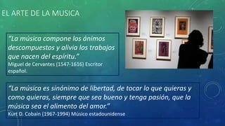 EL ARTE DE LA MUSICA
“La música es sinónimo de libertad, de tocar lo que quieras y
como quieras, siempre que sea bueno y tenga pasión, que la
música sea el alimento del amor.”
Kurt D. Cobain (1967-1994) Músico estadounidense
“La música compone los ánimos
descompuestos y alivia los trabajos
que nacen del espíritu.”
Miguel de Cervantes (1547-1616) Escritor
español.
 