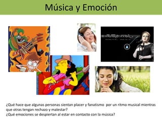 Música y Emoción
¿Qué hace que algunas personas sientan placer y fanatismo por un ritmo musical mientras
que otras tengan rechazo y malestar?
¿Qué emociones se despiertan al estar en contacto con la música?
 