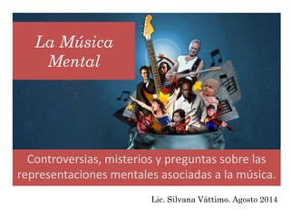 La Música
Mental
Controversias, misterios y preguntas sobre las
representaciones mentales asociadas a la música.
Lic. Silvana Váttimo. Agosto 2014
 