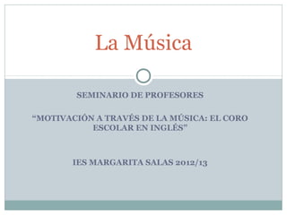SEMINARIO DE PROFESORES
“MOTIVACIÓN A TRAVÉS DE LA MÚSICA: EL CORO
ESCOLAR EN INGLÉS”
IES MARGARITA SALAS 2012/13
La Música
 