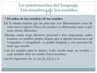 La construcción del lenguaje
Los nombres de los sonidos
El orden de los nombres de los sonidos
De la misma manera que las personas nos diferenciamos unas de
otras por el aspecto físico, los sonidos se diferencian entre sí por
tener alturas diferentes.
Además, como rasgo distintivo personal y muy importante, todos
tenemos un nombre propio. Seguro que si alguien menciona a un
compañero o compañera, os podéis imaginar a esta persona sin
tener que mirarla.
Con los sonidos pasa lo mismo. Cada sonido tiene un nombre y
cada nombre tiene un sonido. Estos nombres
son los siguientes: do, re, mi, fa, sol, la y si.
 