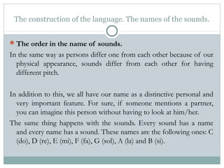 The construction of the language. The names of the sounds.
The order in the name of sounds.
In the same way as persons differ one from each other because of our
physical appearance, sounds differ from each other for having
different pitch.
In addition to this, we all have our name as a distinctive personal and
very important feature. For sure, if someone mentions a partner,
you can imagine this person without having to look at him/her.
The same thing happens with the sounds. Every sound has a name
and every name has a sound. These names are the following ones: C
(do), D (re), E (mi), F (fa), G (sol), A (la) and B (si).
 