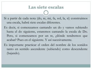 Las siete escalas
Si a partir de cada nota (do, re, mi, fa, sol, la, si) construimos
una escala, habrá siete escalas diferentes.
Es decir, si comenzamos cantando un do y vamos subiendo
hasta el do siguiente, estaremos cantando la escala de Do.
Pero, si comenzamos por un re, ¿dónde tendremos que
acabar? Pues en el siguiente. Y así sucesivamente.
Es importante practicar el orden del nombre de los sonidos
tanto en sentido ascendente (subiendo) como descendente
(bajando).
 