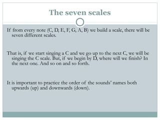 The seven scales
If from every note (C, D, E, F, G, A, B) we build a scale, there will be
seven different scales.
That is, if we start singing a C and we go up to the next C, we will be
singing the C scale. But, if we begin by D, where will we finish? In
the next one. And so on and so forth.
It is important to practice the order of the sounds’ names both
upwards (up) and downwards (down).
 
