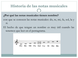 Historia de las notas musicales
¿Por qué las notas musicales tienen nombre?
con que se conocen las notas musicales: do, re, mi, fa, sol, la y
si.
El hecho de que tengan un nombre es muy útil cuando las
tenemos que leer en el pentagrama.
 