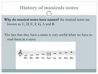History of musicals notes
Why do musical notes have names? the musical notes are
known as: C, D, E, F, G, A and B.
The fact that they have a name is very useful when we have to
read them in a stave:
 