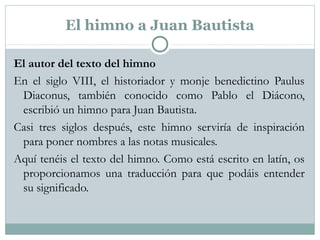 El himno a Juan Bautista
El autor del texto del himno
En el siglo VIII, el historiador y monje benedictino Paulus
Diaconus, también conocido como Pablo el Diácono,
escribió un himno para Juan Bautista.
Casi tres siglos después, este himno serviría de inspiración
para poner nombres a las notas musicales.
Aquí tenéis el texto del himno. Como está escrito en latín, os
proporcionamos una traducción para que podáis entender
su significado.
 