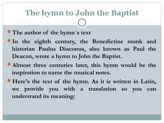 The hymn to John the Baptist
The author of the hymn´s text
In the eighth century, the Benedictine monk and
historian Paulus Diaconus, also known as Paul the
Deacon, wrote a hymn to John the Baptist.
Almost three centuries later, this hymn would be the
inspiration to name the musical notes.
Here's the text of the hymn. As it is written in Latin,
we provide you with a translation so you can
understand its meaning:
 