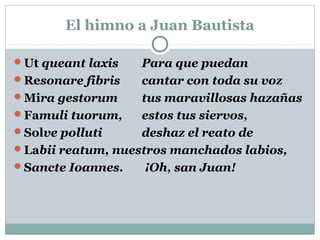 El himno a Juan Bautista
Ut queant laxis Para que puedan
Resonare fibris cantar con toda su voz
Mira gestorum tus maravillosas hazañas
Famuli tuorum, estos tus siervos,
Solve polluti deshaz el reato de
Labii reatum, nuestros manchados labios,
Sancte Ioannes. ¡Oh, san Juan!
 